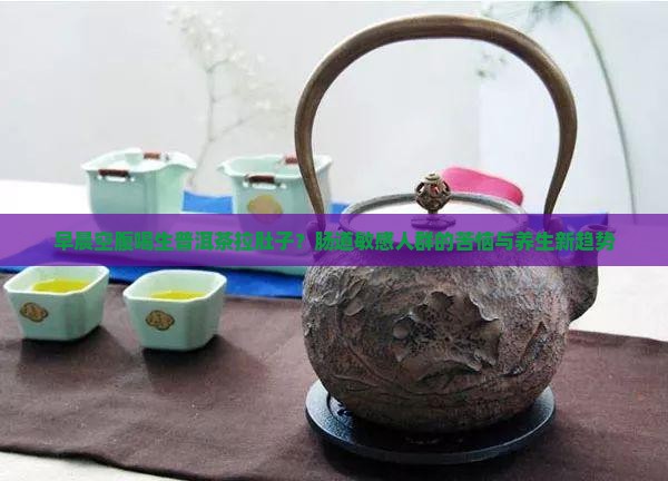 早晨空腹喝生普洱茶拉肚子？肠道敏感人群的苦恼与养生新趋势