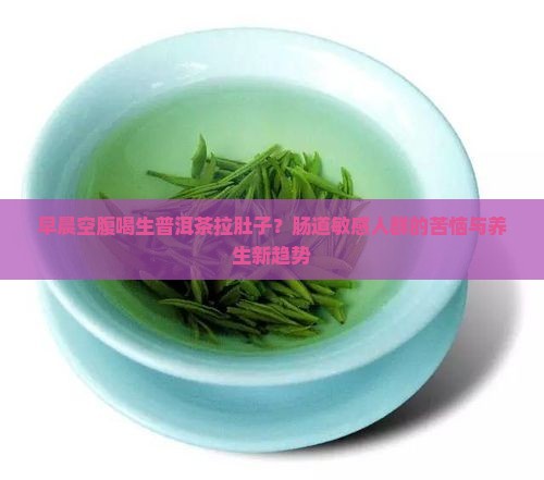 早晨空腹喝生普洱茶拉肚子？肠道敏感人群的苦恼与养生新趋势