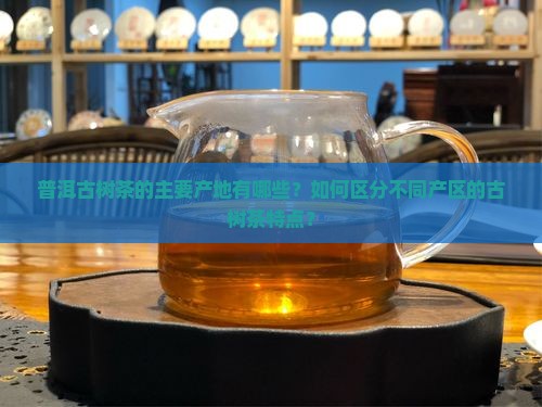普洱古树茶的主要产地有哪些？如何区分不同产区的古树茶特点？