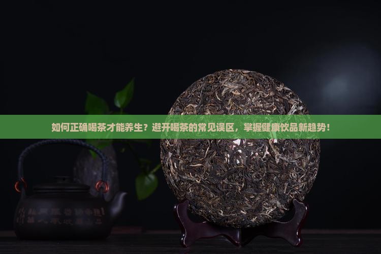如何正确喝茶才能养生？避开喝茶的常见误区，掌握健康饮品新趋势！