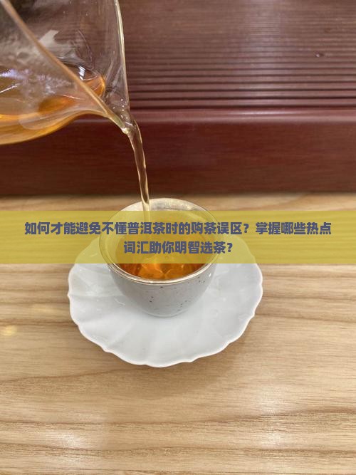 如何才能避免不懂普洱茶时的购茶误区？掌握哪些热点词汇助你明智选茶？