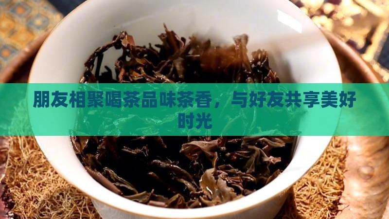 朋友相聚喝茶品味茶香，与好友共享美好时光