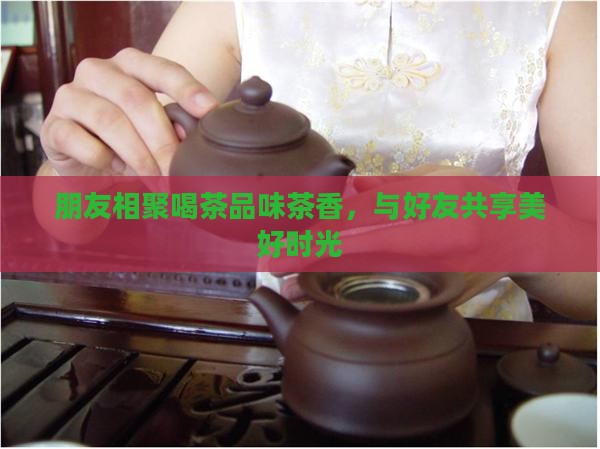 朋友相聚喝茶品味茶香，与好友共享美好时光