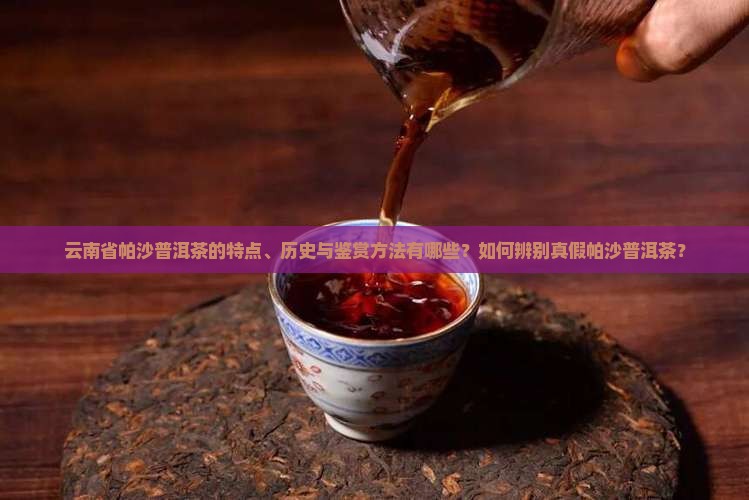 云南省帕沙普洱茶的特点、历史与鉴赏方法有哪些？如何辨别真假帕沙普洱茶？