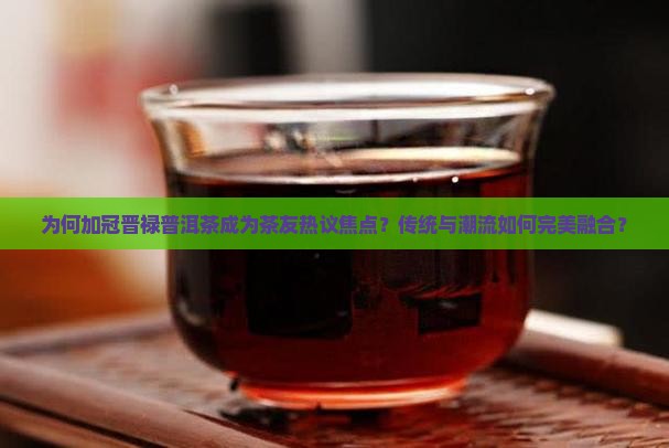 为何加冠晋禄普洱茶成为茶友热议焦点？传统与潮流如何完美融合？