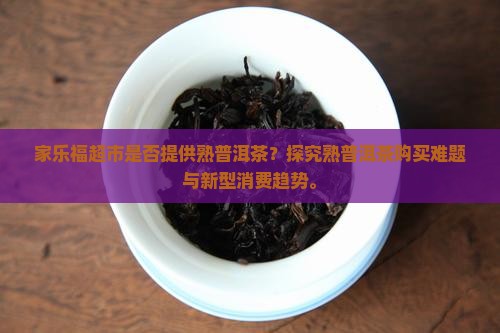 家乐福超市是否提供熟普洱茶？探究熟普洱茶购买难题与新型消费趋势。