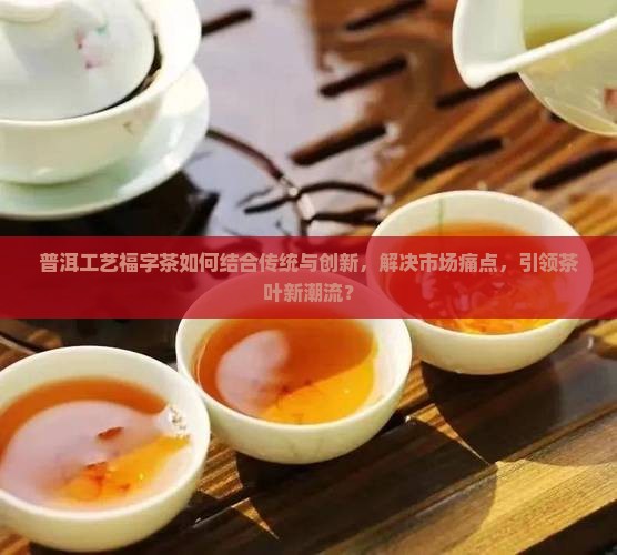 普洱工艺福字茶如何结合传统与创新，解决市场痛点，引领茶叶新潮流？