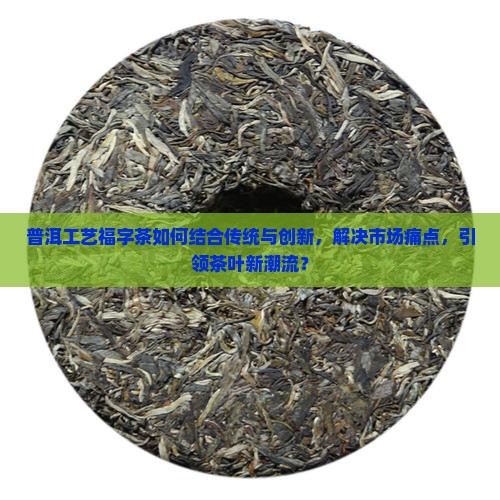普洱工艺福字茶如何结合传统与创新，解决市场痛点，引领茶叶新潮流？