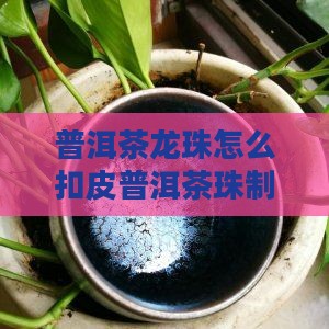 普洱茶龙珠怎么扣皮普洱茶珠制作解析