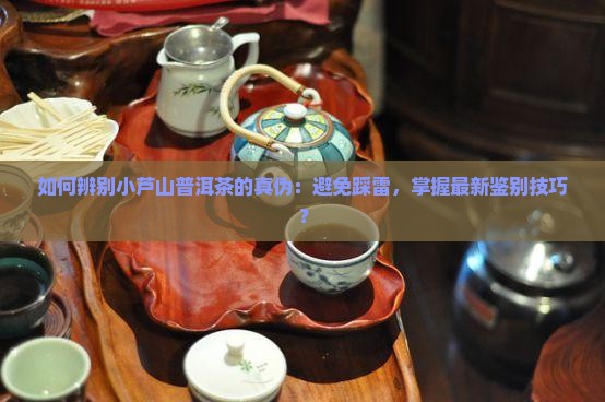 如何辨别小芦山普洱茶的真伪：避免踩雷，掌握最新鉴别技巧？