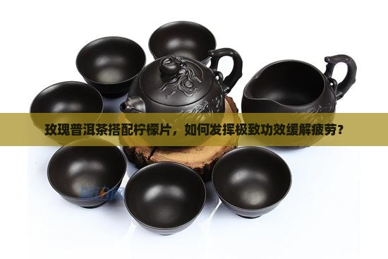 玫瑰普洱茶搭配柠檬片，如何发挥极致功效缓解疲劳？