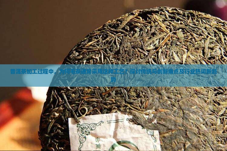 普洱茶加工过程中，为何毛茶通常采用这种工艺？探讨传统与创新痛点及行业热词新趋势