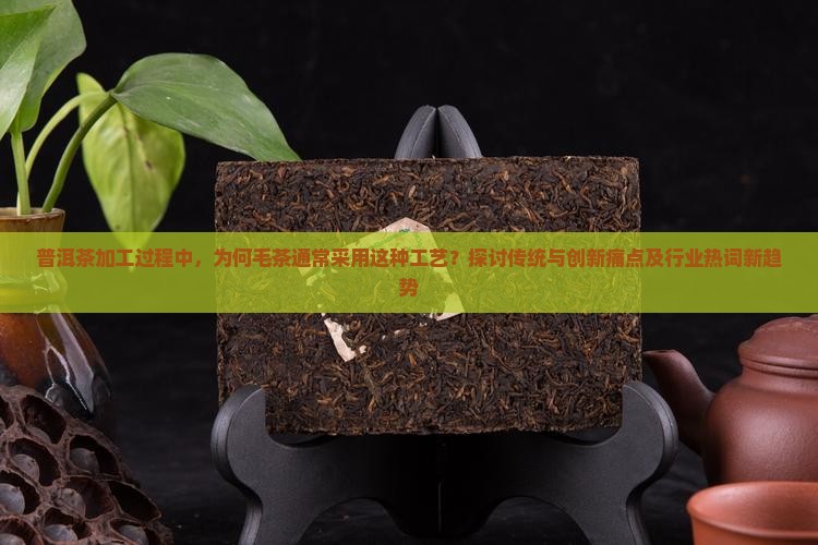 普洱茶加工过程中，为何毛茶通常采用这种工艺？探讨传统与创新痛点及行业热词新趋势