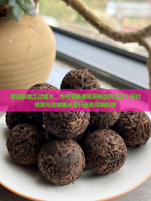 普洱茶加工过程中，为何毛茶通常采用这种工艺？探讨传统与创新痛点及行业热词新趋势