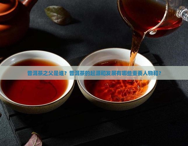 普洱茶之父是谁？普洱茶的起源和发展有哪些重要人物和？