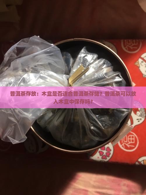 普洱茶存放：木盒是否适合普洱茶存储？普洱茶可以放入木盒中保存吗？