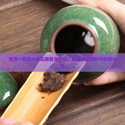 普洱一般多少钱云南普洱价位：最新市场调研与价格分析