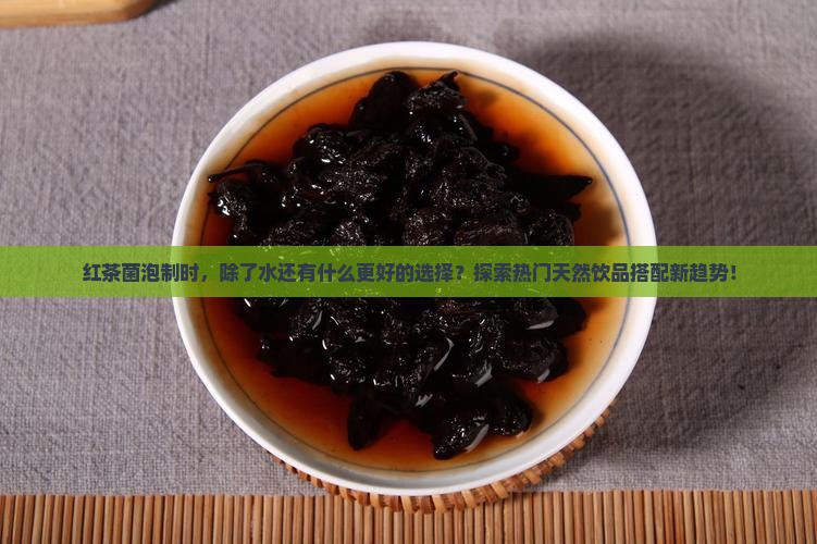 红茶菌泡制时，除了水还有什么更好的选择？探索热门天然饮品搭配新趋势！