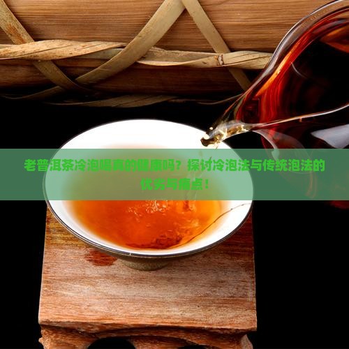 老普洱茶冷泡喝真的健康吗？探讨冷泡法与传统泡法的优劣与痛点！
