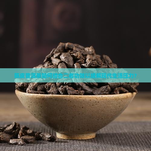 陈皮普洱茶如何结合二者功效以缓解现代生活压力？