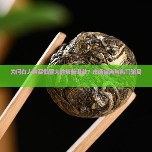为何有人购买假冒大益茶普洱茶？市场痛点与热门骗局！