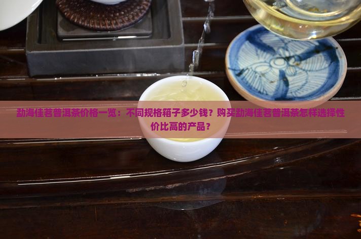 勐海佳茗普洱茶价格一览：不同规格箱子多少钱？购买勐海佳茗普洱茶怎样选择性价比高的产品？