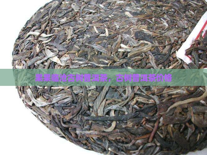 果果临沧古树普洱茶，古树普洱茶价格