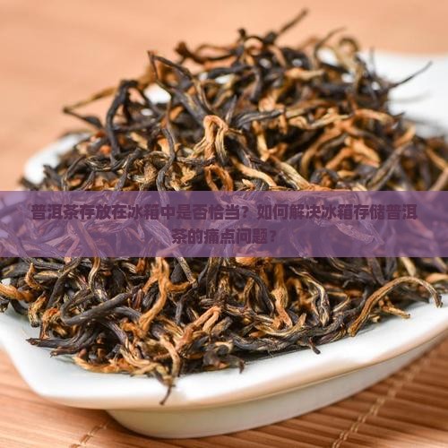 普洱茶存放在冰箱中是否恰当？如何解决冰箱存储普洱茶的痛点问题？