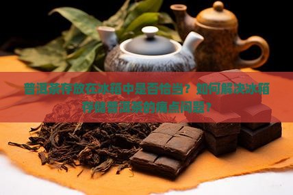 普洱茶存放在冰箱中是否恰当？如何解决冰箱存储普洱茶的痛点问题？
