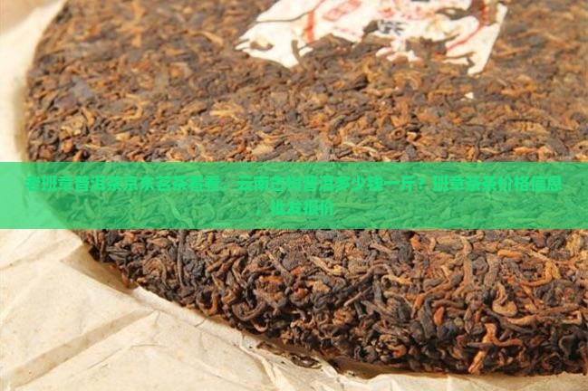 老班章普洱茶京东茗茶看看，云南古树普洱多少钱一斤？班章茶茶价格信息，批发报价
