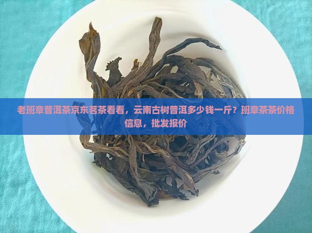 老班章普洱茶京东茗茶看看，云南古树普洱多少钱一斤？班章茶茶价格信息，批发报价