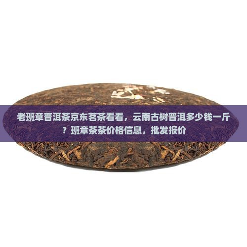 老班章普洱茶京东茗茶看看，云南古树普洱多少钱一斤？班章茶茶价格信息，批发报价
