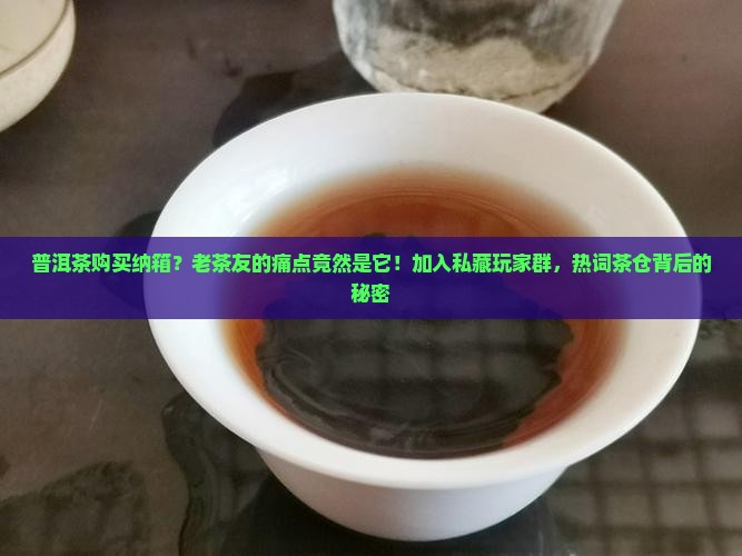 普洱茶购买纳箱？老茶友的痛点竟然是它！加入私藏玩家群，热词茶仓背后的秘密