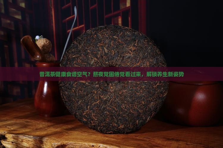 普洱茶健康食谱空气？熬夜党困倦党看过来，解锁养生新姿势