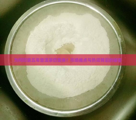 为何印象五年普洱茶仍受捧？市场痛点与热词背后的秘密