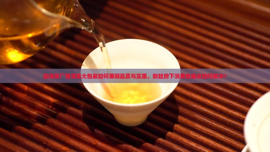 勐海茶厂普洱茶大包装如何兼顾品质与实惠，新趋势下消费者痛点如何解决？