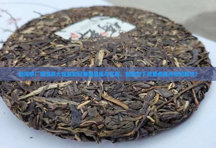 勐海茶厂普洱茶大包装如何兼顾品质与实惠，新趋势下消费者痛点如何解决？