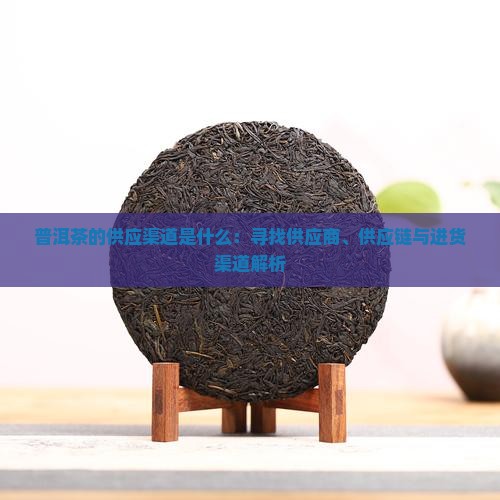 普洱茶的供应渠道是什么：寻找供应商、供应链与进货渠道解析