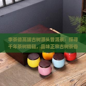 李茶德高端古树源头普洱茶：探寻千年茶树精髓，品味正宗古树茶香，严选春芽，传统工艺制作限量版珍品