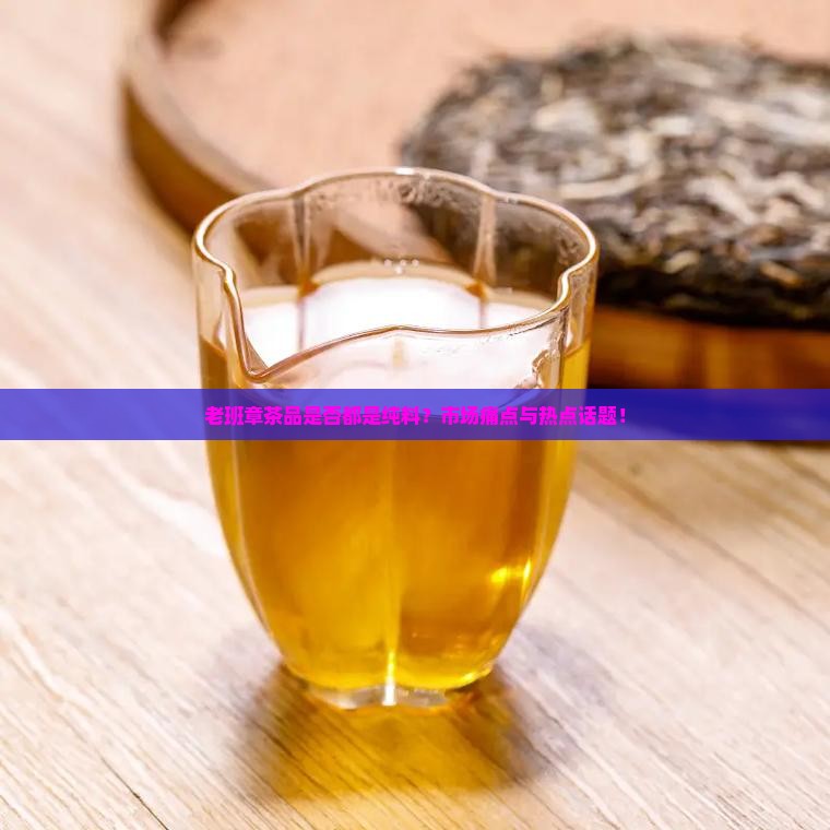老班章茶品是否都是纯料？市场痛点与热点话题！