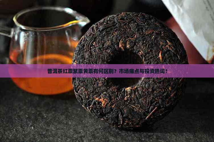 普洱茶红票紫票黄票有何区别？市场痛点与投资热词！