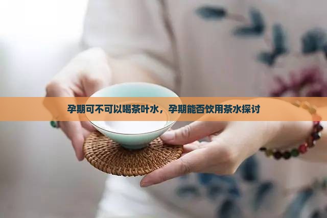 孕期可不可以喝茶叶水，孕期能否饮用茶水探讨