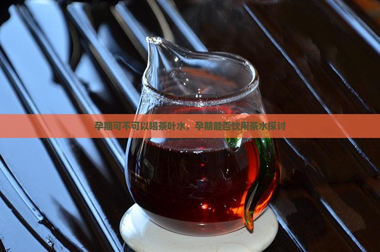 孕期可不可以喝茶叶水，孕期能否饮用茶水探讨