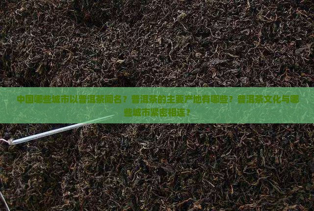 中国哪些城市以普洱茶闻名？普洱茶的主要产地有哪些？普洱茶文化与哪些城市紧密相连？