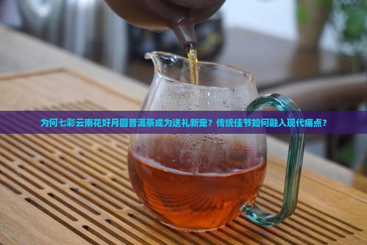 为何七彩云南花好月圆普洱茶成为送礼新宠？传统佳节如何融入现代痛点？