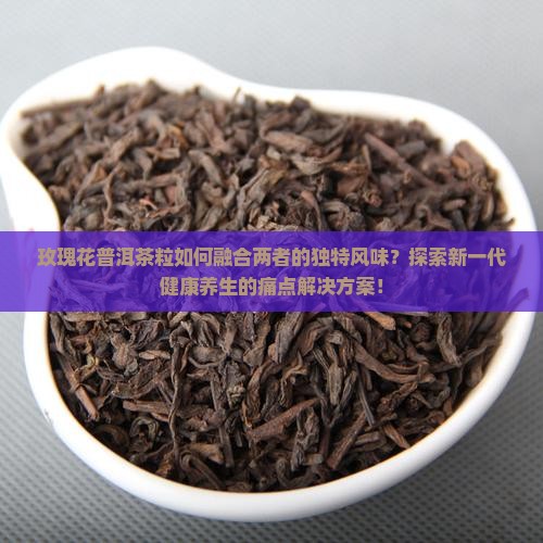 玫瑰花普洱茶粒如何融合两者的独特风味？探索新一代健康养生的痛点解决方案！