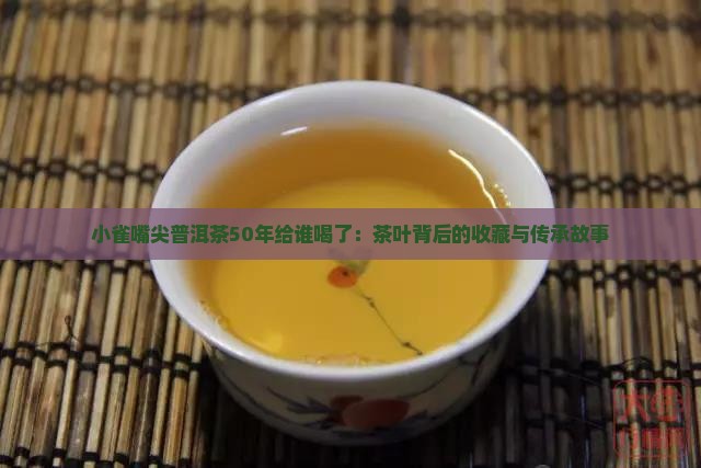 小雀嘴尖普洱茶50年给谁喝了：茶叶背后的收藏与传承故事