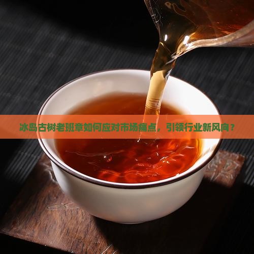 冰岛古树老班章如何应对市场痛点，引领行业新风向？