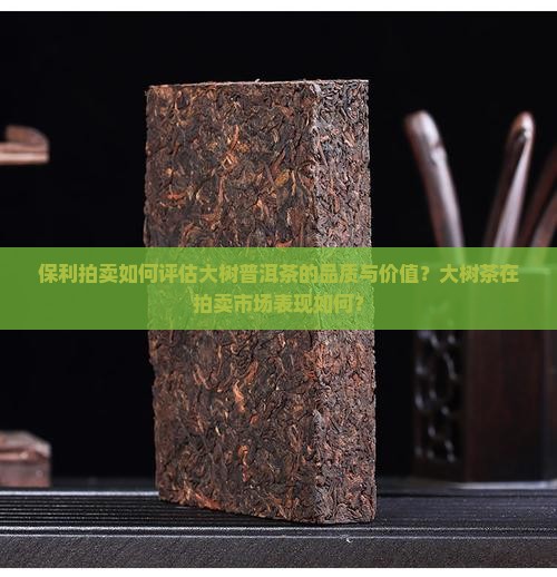 保利拍卖如何评估大树普洱茶的品质与价值？大树茶在拍卖市场表现如何？