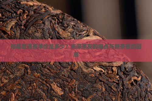 知福普洱茶单价是多少？资深茶友的痛点与新茶客的困惑